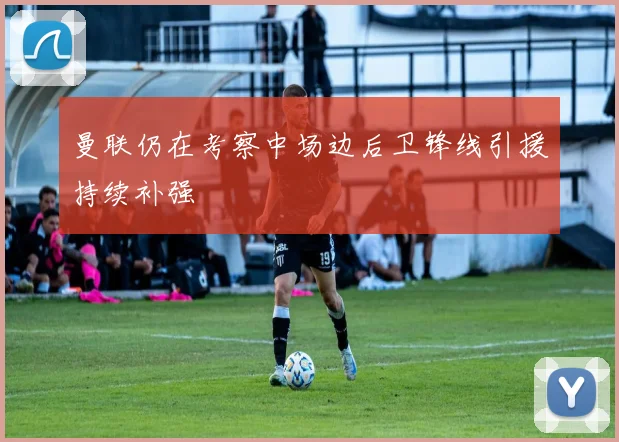 曼联仍在考察中场边后卫锋线引援持续补强