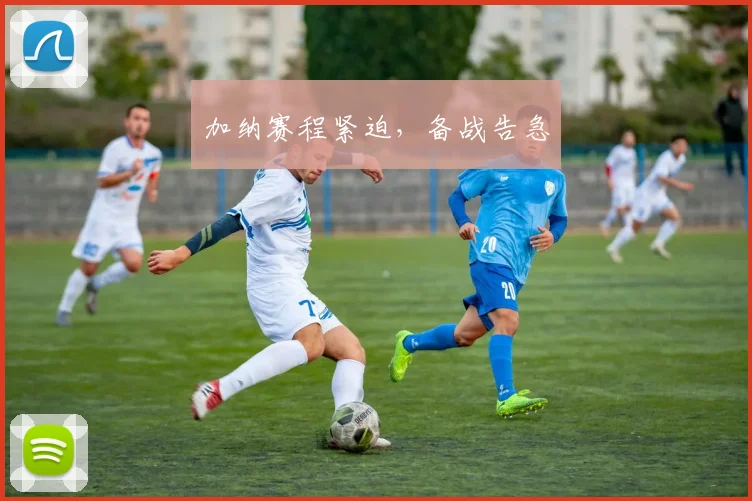 加纳赛程紧迫，备战告急