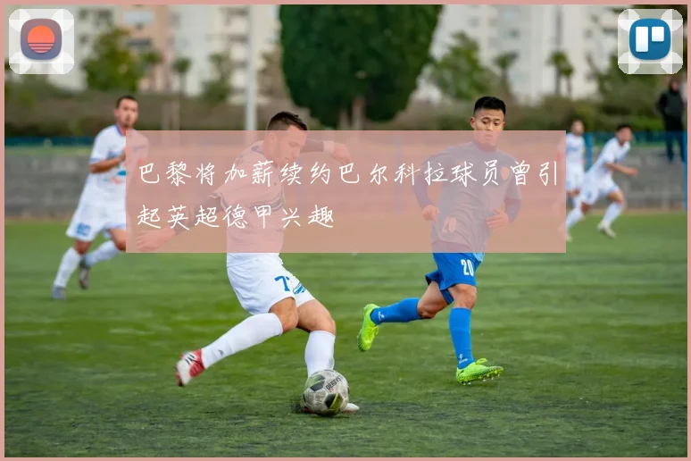 巴黎将加薪续约巴尔科拉球员曾引起英超德甲兴趣